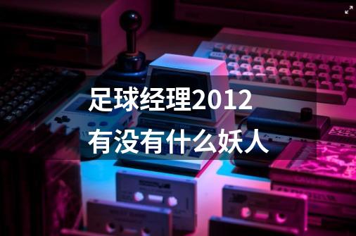 足球经理2012有没有什么妖人-第1张-游戏信息-龙启网