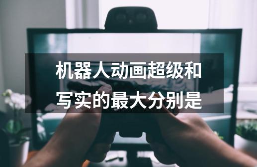 机器人动画超级和写实的最大分别是-第1张-游戏信息-龙启网