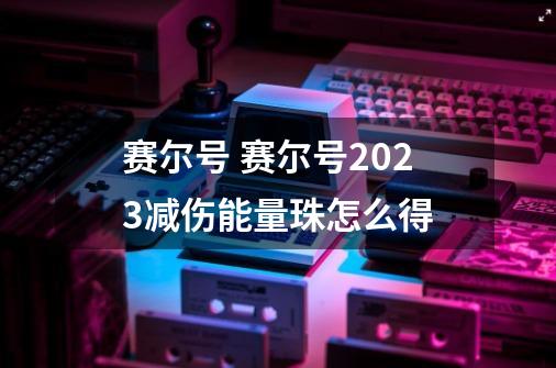 赛尔号 赛尔号2023减伤能量珠怎么得-第1张-游戏信息-龙启网