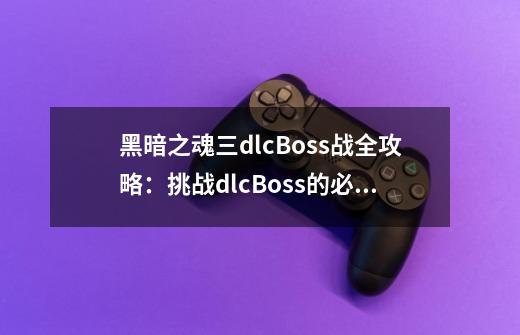 黑暗之魂三dlcBoss战全攻略:挑战dlcBoss的必备技巧-第1张-游戏信息-龙启网