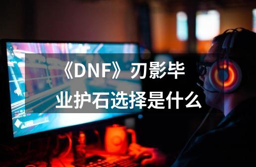 《DNF》刃影毕业护石选择是什么-第1张-游戏信息-龙启网