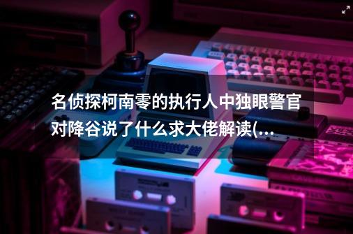 名侦探柯南零的执行人中独眼警官对降谷说了什么求大佬解读(不知他说的是什么刚好那里有没字幕)-第1张-游戏信息-龙启网