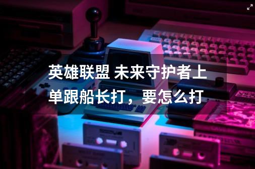 英雄联盟 未来守护者上单跟船长打,要怎么打-第1张-游戏信息-龙启网