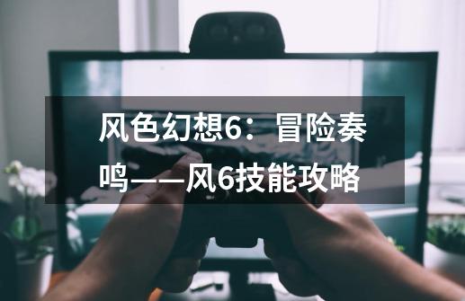 风色幻想6:冒险奏鸣——风6技能攻略-第1张-游戏信息-龙启网
