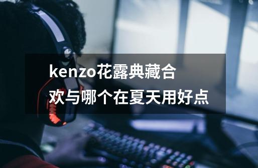 kenzo花露典藏合欢与哪个在夏天用好点-第1张-游戏信息-龙启网