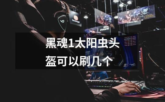 黑魂1太阳虫头盔可以刷几个-第1张-游戏信息-龙启网