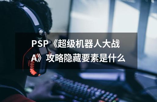 PSP《超级机器人大战A》攻略隐藏要素是什么-第1张-游戏信息-龙启网