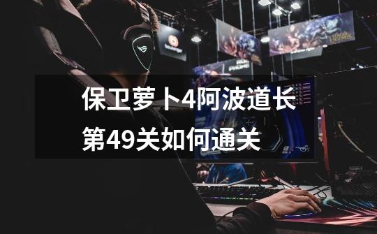 保卫萝卜4阿波道长第49关如何通关-第1张-游戏信息-龙启网
