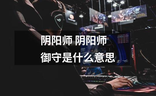 阴阳师 阴阳师御守是什么意思-第1张-游戏信息-龙启网