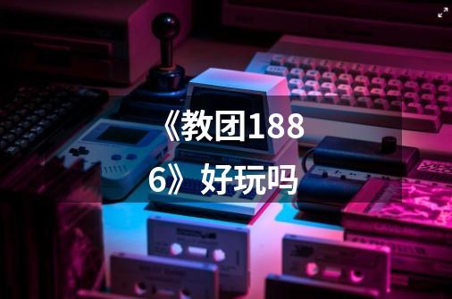 《教团1886》好玩吗-第1张-游戏信息-龙启网