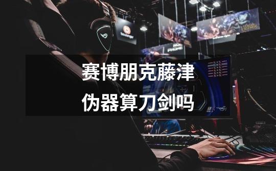 赛博朋克藤津伪器算刀剑吗-第1张-游戏信息-龙启网
