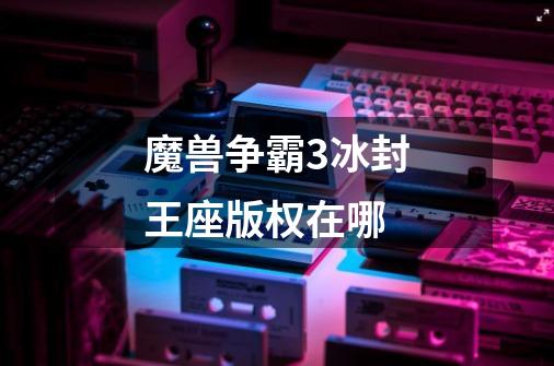 魔兽争霸3冰封王座版权在哪-第1张-游戏信息-龙启网