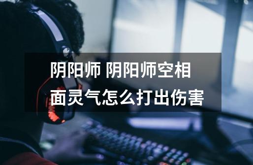 阴阳师 阴阳师空相面灵气怎么打出伤害-第1张-游戏信息-龙启网