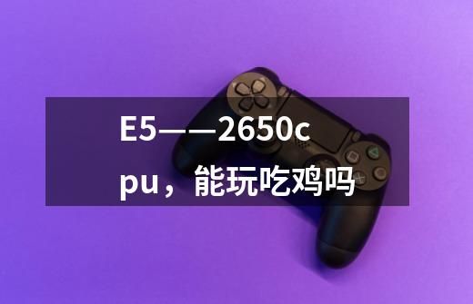 E5——2650cpu，能玩吃鸡吗-第1张-游戏信息-龙启网
