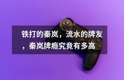 铁打的秦岚,流水的牌友,秦岚牌瘾究竟有多高-第1张-游戏信息-龙启网