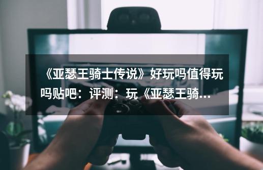 《亚瑟王骑士传说》好玩吗值得玩吗贴吧:评测:玩《亚瑟王骑士传说》前,先看看这篇吧!-第1张-游戏信息-龙启网