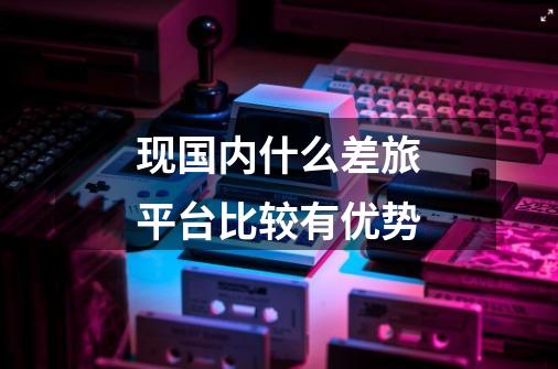 现国内什么差旅平台比较有优势-第1张-游戏信息-龙启网