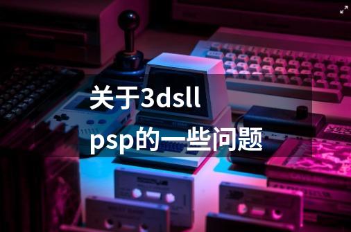 关于3dsll psp的一些问题-第1张-游戏信息-龙启网