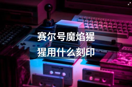 赛尔号魔焰猩猩用什么刻印-第1张-游戏信息-龙启网