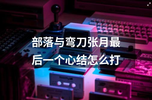 部落与弯刀张月最后一个心结怎么打-第1张-游戏信息-龙启网