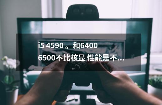 i5 4590 。和6400 6500不比核显 性能是不是差不多的-第1张-游戏信息-龙启网