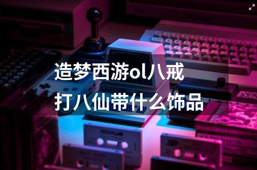 造梦西游ol八戒打八仙带什么饰品-第1张-游戏信息-龙启网
