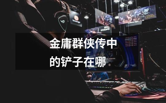 金庸群侠传中的铲子在哪-第1张-游戏信息-龙启网