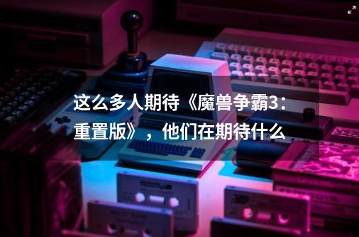 这么多人期待《魔兽争霸3:重置版》,他们在期待什么-第1张-游戏信息-龙启网