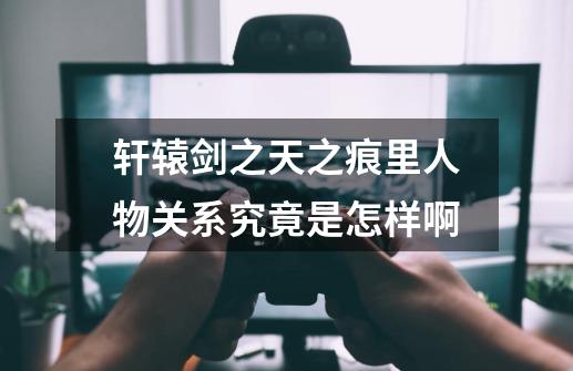 轩辕剑之天之痕里人物关系究竟是怎样啊-第1张-游戏信息-龙启网