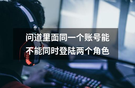 问道里面同一个账号能不能同时登陆两个角色-第1张-游戏信息-龙启网