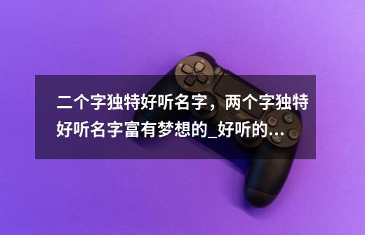 二个字独特好听名字,两个字独特好听名字富有梦想的_好听的梦幻名字二字男生-第1张-游戏信息-龙启网