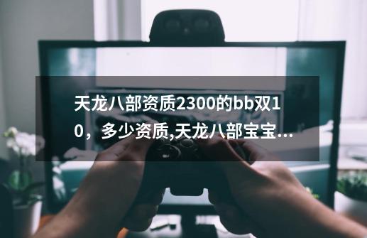 天龙八部资质2300的bb双10,多少资质,天龙八部宝宝计算器最新版-第1张-游戏信息-龙启网