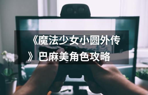 《魔法少女小圆外传》巴麻美角色攻略-第1张-游戏信息-龙启网