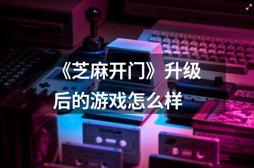 《芝麻开门》升级后的游戏怎么样-第1张-游戏信息-龙启网