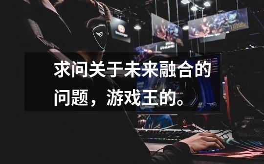 求问关于未来融合的问题,游戏王的。-第1张-游戏信息-龙启网