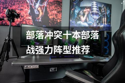 部落冲突十本部落战强力阵型推荐-第1张-游戏信息-龙启网