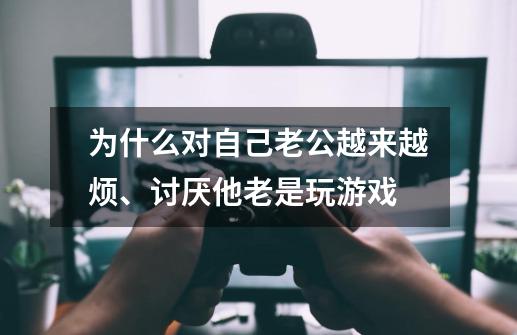 为什么对自己老公越来越烦、讨厌他老是玩游戏-第1张-游戏信息-龙启网