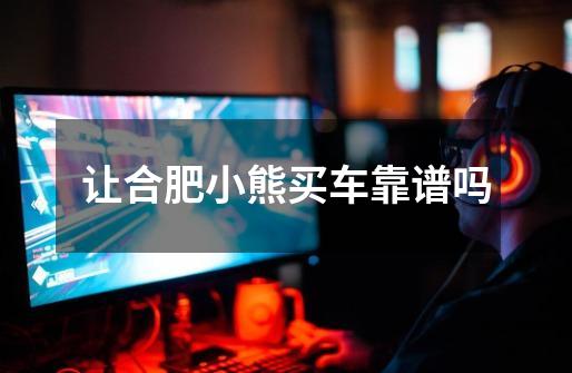 让合肥小熊买车靠谱吗-第1张-游戏信息-龙启网