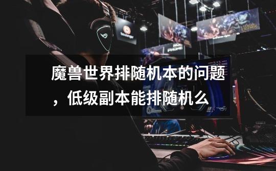 魔兽世界排随机本的问题,低级副本能排随机么-第1张-游戏信息-龙启网