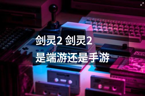 剑灵2 剑灵2是端游还是手游-第1张-游戏信息-龙启网