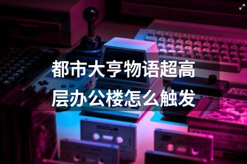 都市大亨物语超高层办公楼怎么触发-第1张-游戏信息-龙启网