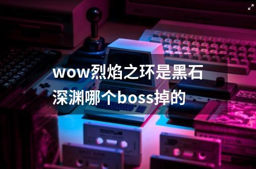 wow烈焰之环是黑石深渊哪个boss掉的-第1张-游戏信息-龙启网