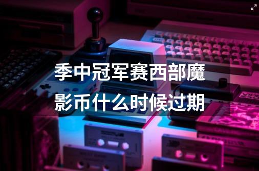 季中冠军赛西部魔影币什么时候过期-第1张-游戏信息-龙启网