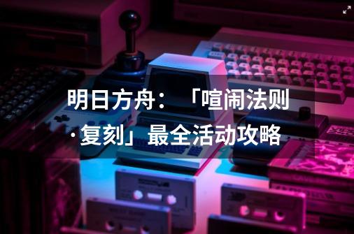 明日方舟:「喧闹法则·复刻」最全活动攻略-第1张-游戏信息-龙启网