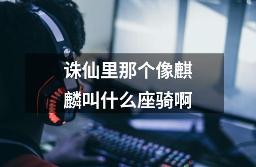 诛仙里那个像麒麟叫什么座骑啊-第1张-游戏信息-龙启网