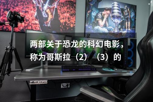 两部关于恐龙的科幻电影,称为哥斯拉(2)(3)的-第1张-游戏信息-龙启网