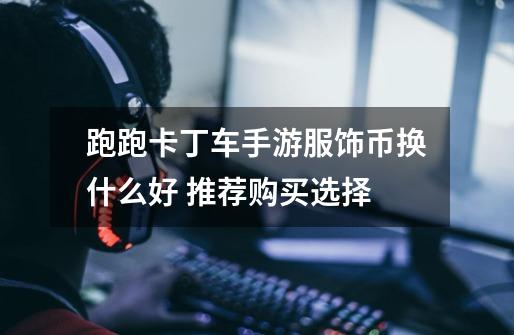 跑跑卡丁车手游服饰币换什么好 推荐购买选择-第1张-游戏信息-龙启网