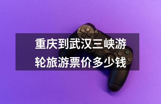 重庆到武汉三峡游轮旅游票价多少钱-第1张-游戏信息-龙启网