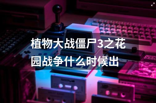 植物大战僵尸3之花园战争什么时候出-第1张-游戏信息-龙启网
