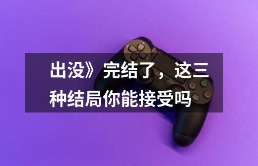 出没》完结了,这三种结局你能接受吗-第1张-游戏信息-龙启网